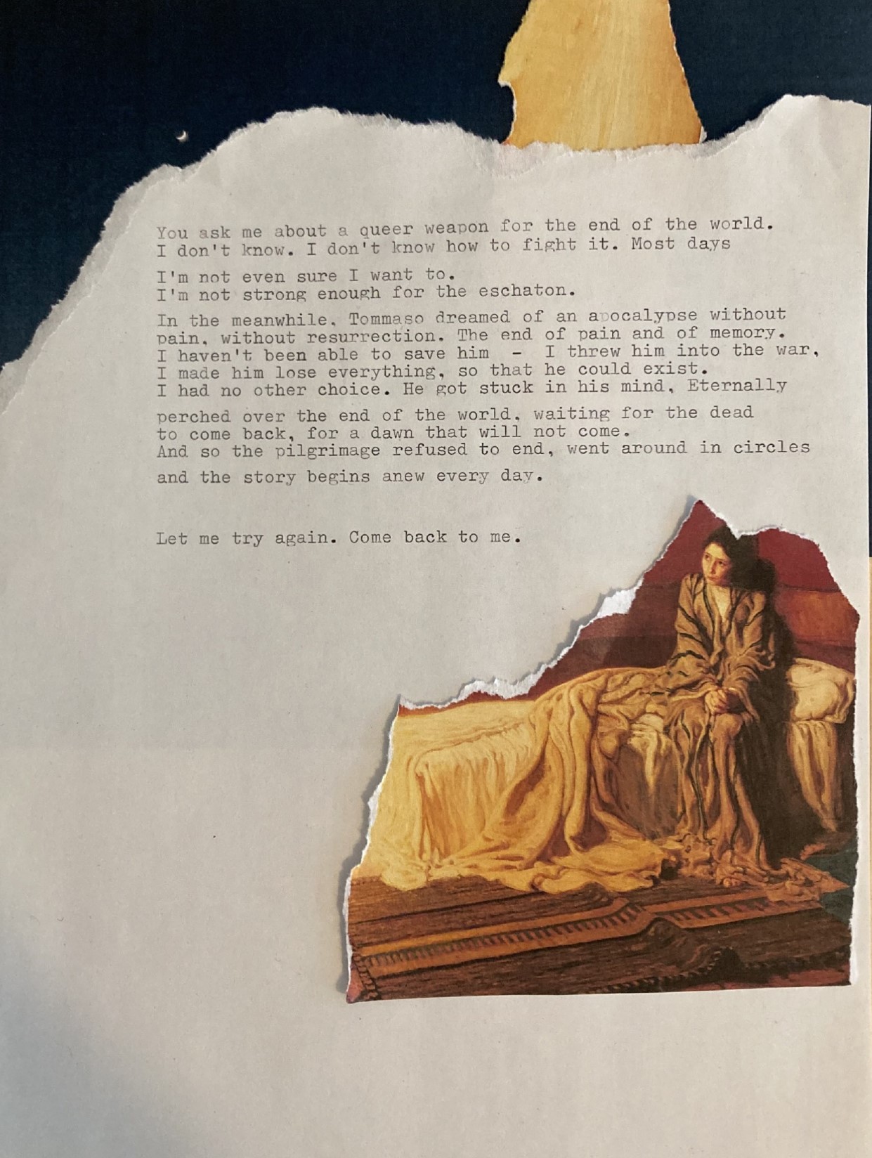 A collage made mostly of one piece of normal paper with typewritten text, that's been ripped on the top left corner, continuing into the top right one, to reveal a line of sky with a little moon on the left, just above the paper line, and a flame on the other corner. The text occupies the central part of the page and reads: <<You ask me about a queer weapon for the end of the world. I don't know. I don't know how to fight it. Most days (line break) I'm not even sure I want to. (line break) I'm not strong enough for the eschaton. (line break). In the meanwhile, Tommaso dreamed of an apocalypse without pain, without resurrection. The end of pain and the end of memory. I haven't been able to save him - I threw him into the war, I made him lose everything, so that he could exist. I had no other choice. He got stuck in his mind. Eternally perched over the end of the world, waiting for the dead to come back, for a dawn that will not come. (line break). And so the pilgrimage refused to end, went around in circles (line break) and so the story begins anew every day. (paragraph break) Let me try again. Come back to me>>. Below the text there is a superimposed image, stripped from a copy of a painting, showing a woman sitting on her bed, hands in her hands, looking distraught in front of a source of light that's been stripped away, along with the rest of the painting.