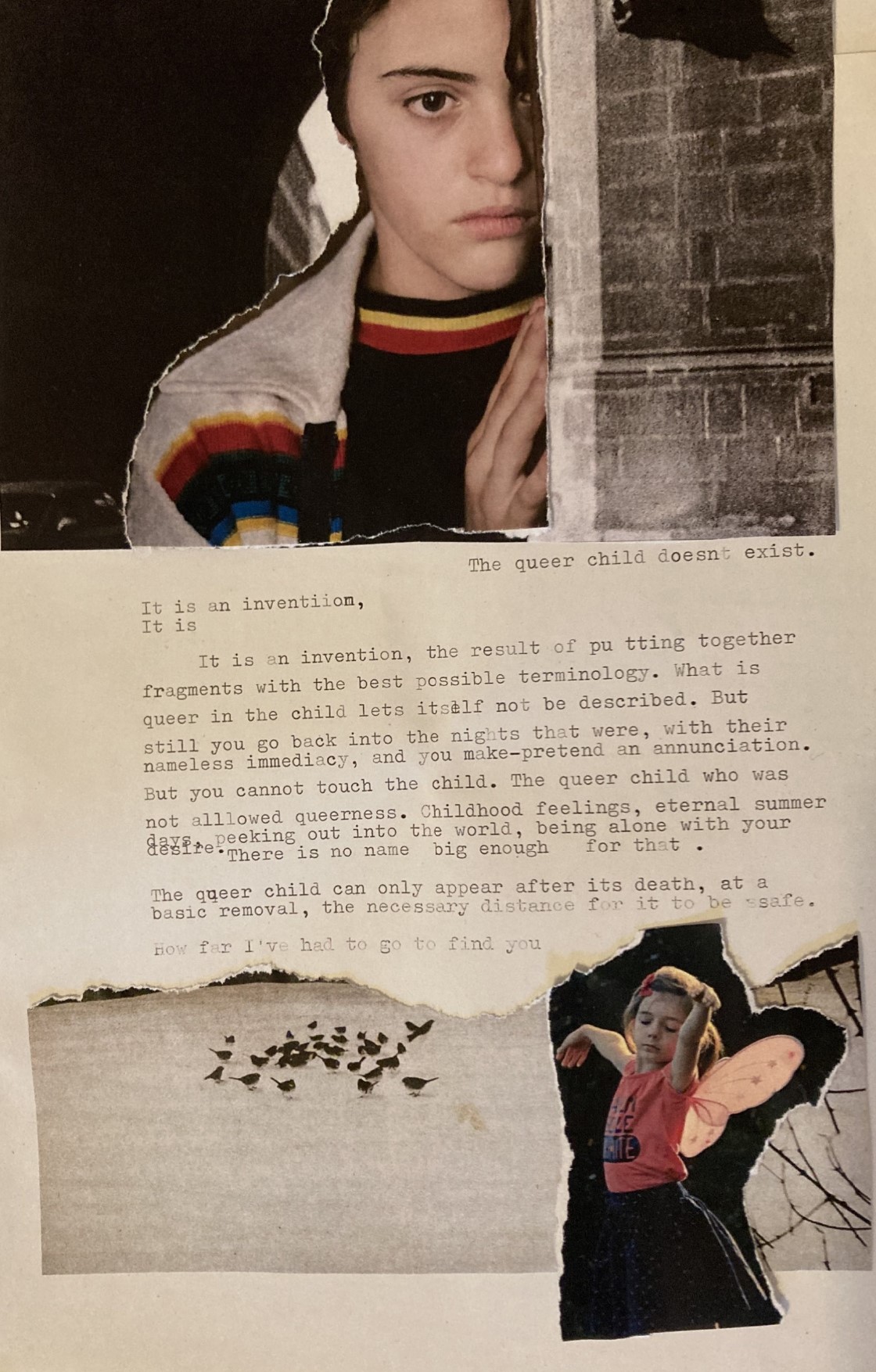 A collage. The top part is made of a black and white picture of an archway upon which a picture of a young kid with their hand against the wall, peeping from behind it. Below, the text reads: <<The queer child doesnt exist. (line break). It isaan inventiion, (line break) It is (line break) It is an invention, the result of pu tting together fragments with the best possible terminology. What is queer in the child lets itself not be described. But still you go back into the nights that were, with their nameless immediacy, and you make-pretend an annunciation. But you cannot touch the child. The queer child who was not allowed queerness. Childhood feelings, eternal summer days, peeking out into the world, being alone with your desire. Thre is no name big enough for that. (line break) The queer child can only appear after its death, at a basic removal, the necessary distance for it to be safe. (line break, ink running out) How far I've had to go to find you>>. Below the text there is another scrapped piece from a painting, showing a group of dark birds against a snowy field. Over it is a scrapped picture of a young girl with a pink shirt and pink toy butterfly wings attached to her back, caught in a movement of dancing, with her eyes closed in concentration.