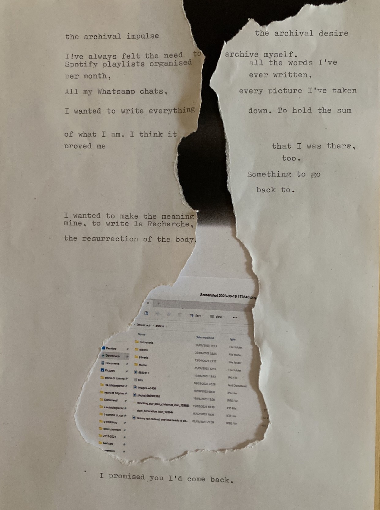 A collage where a typewritten page has been scrapped, starting from the bottom, to reveal an image below it. The scrapping resembles a little the structure of a river, getting thicker towards the middle  of the page and then expanding in a like. Text is written alongside the edges and separated by the scrapping. The text reads: <<the archival impulse (scrap) the archival desire (line break) / I!ve always felt the need to (scrap) archive myself. (line break) Spotify playlists organised (line break) per month (scrap) all of the words I've (line break) ever written, / All of my Whatsaapp chats. every picture I've taken I wanted to write everything down. To hold the sum of what I am. I think it (line break) proved me (scrap) that I was there, (line break) too. Something to go (line break) back to. I wanted to make the meaning (line break)mine, to write la Recherche,(line break) the resurrection of the body (scrap, at the bottom of the void) I promised you I'd come back.>> The scrapping reveals ank ink black at the top, which then gives way into white, and below, where the scrapping becomes wider, is a screenshot of my Files directory, showing the section called 'archive'.>>