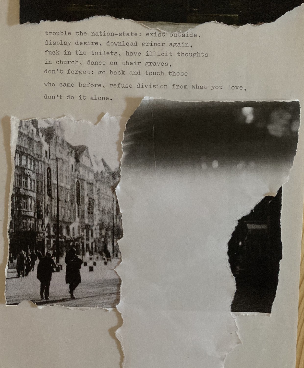 Collage. A white page with typwritten text. On top, a dark line, scrapped from somewhere else. Then text: <<truble the nation-state: exist outside. (line break) display desire, download grindr again. (line break) fuck in the toilets, have illicit thoughts (line break) in church, dance on their graves, (line break) don't forget: go back and touch those (line break) who came before, refusion division from what you love, (line break) don't do it alone.>> The middle and bottom part of the page is occupied by a scrapped photograph of a city square in black and white, with old European buildings and a few people walking by, covered by a scrap in reverse L shape where the top part is occupied by a shades of grey which then give into white.